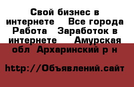 Свой бизнес в интернете. - Все города Работа » Заработок в интернете   . Амурская обл.,Архаринский р-н